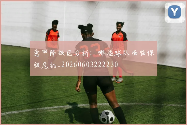 意甲降级区分析:哪些球队面临保级危机_20260603222230
